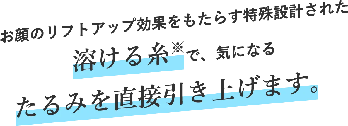 お顔のリフトアップ効果をもたらす特殊設計された溶ける糸※で、気になるたるみを直接引き上げます。